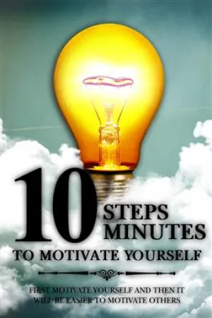 10 Steps 10 Minutes To Motivate Yourself: First Motivate Yourself And Then It Will Be Easier To Motivate Others